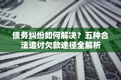 济南债务纠纷如何解决？五种合法追讨欠款途径全解析